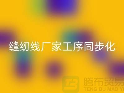 缝纫线厂家工序同步化处理的技术要求-高强缝纫线九游体育（中国）官方授权网站公司