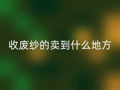 收废纱的卖到什么地方去了？揭秘废纱九游体育（中国）官方授权网站产业链