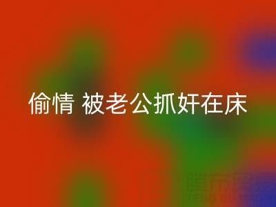 北京九游体育（中国）官方授权网站布料公司女老板偷情 被老公抓奸在床