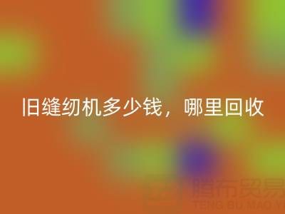 旧缝纫机多少钱一台？哪里九游体育（中国）官方授权网站靠谱？上海腾布贸易公司